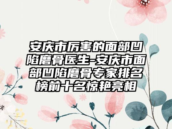 安庆市厉害的面部凹陷磨骨医生-安庆市面部凹陷磨骨专家排名榜前十名惊艳亮相