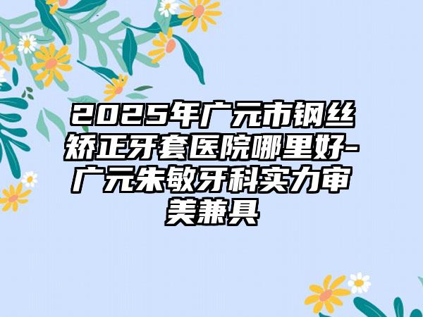 2025年广元市钢丝矫正牙套医院哪里好-广元朱敏牙科实力审美兼具