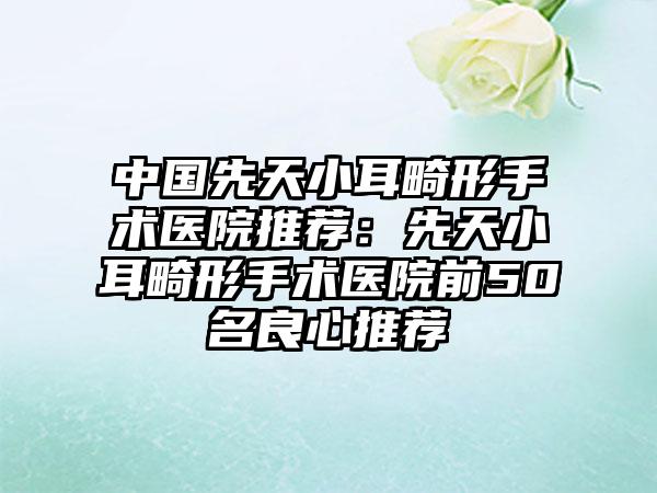 中国先天小耳畸形手术医院推荐：先天小耳畸形手术医院前50名良心推荐