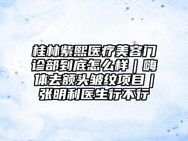 桂林紫熙医疗美容门诊部到底怎么样｜嗨体去额头皱纹项目｜张明利医生行不行