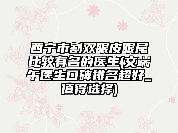 西宁市割双眼皮眼尾比较有名的医生(文端午医生口碑排名超好_值得选择)