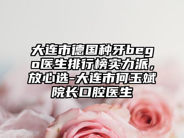 大连市德国种牙bego医生排行榜实力派，放心选-大连市何玉斌院长口腔医生