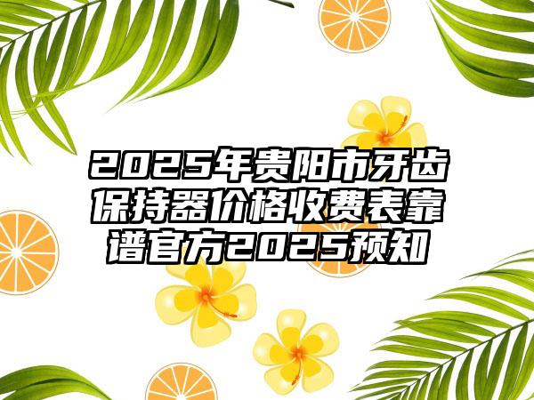 2025年贵阳市牙齿保持器价格收费表靠谱官方2025预知