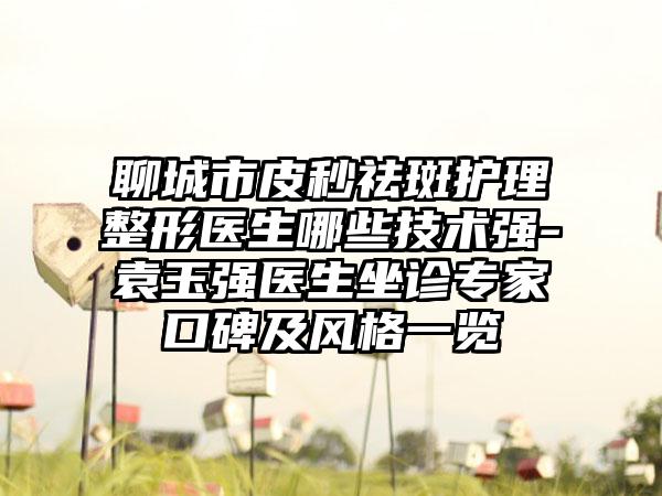 聊城市皮秒祛斑护理整形医生哪些技术强-袁玉强医生坐诊专家口碑及风格一览