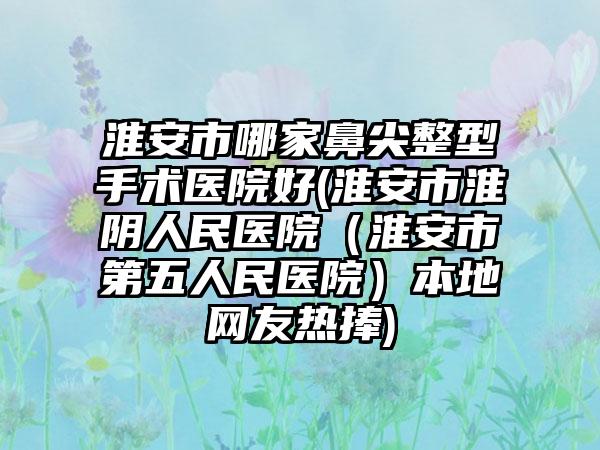 淮安市哪家鼻尖整型手术医院好(淮安市淮阴人民医院（淮安市第五人民医院）本地网友热捧)