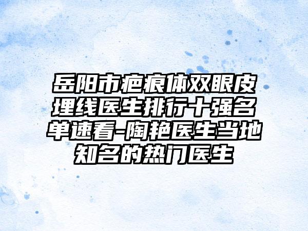 岳阳市疤痕体双眼皮埋线医生排行十强名单速看-陶艳医生当地知名的热门医生