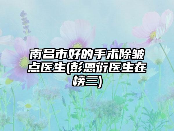 南昌市好的手术除皱点医生(彭恩衍医生在榜三)
