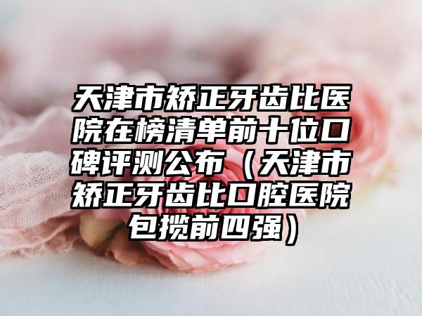 天津市矫正牙齿比医院在榜清单前十位口碑评测公布（天津市矫正牙齿比口腔医院包揽前四强）