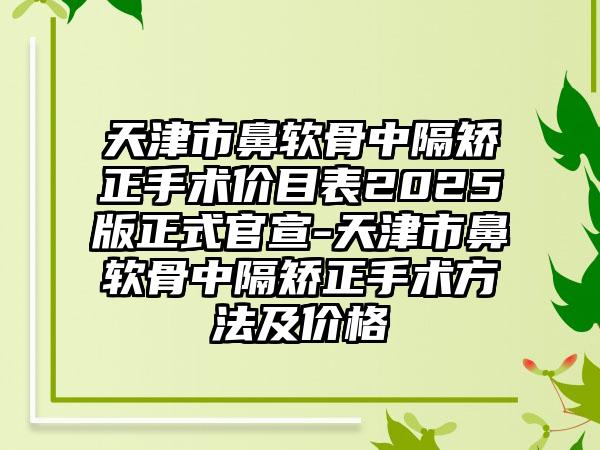 天津市鼻软骨中隔矫正手术价目表2025版正式官宣-天津市鼻软骨中隔矫正手术方法及价格