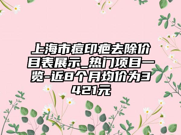 上海市痘印疤去除价目表展示_热门项目一览-近8个月均价为3421元