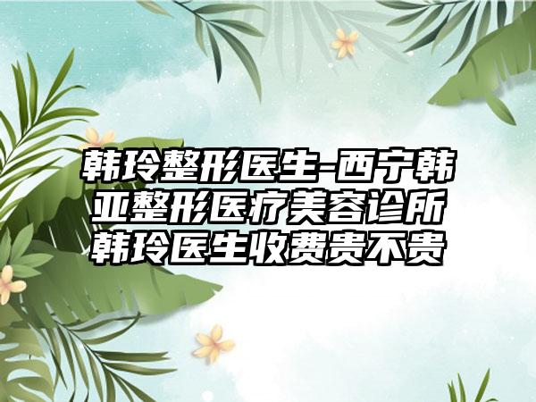 韩玲整形医生-西宁韩亚整形医疗美容诊所韩玲医生收费贵不贵
