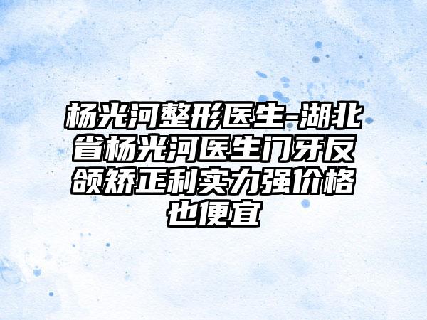 杨光河整形医生-湖北省杨光河医生门牙反颌矫正利实力强价格也便宜