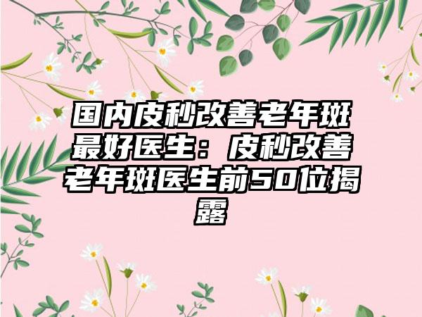 国内皮秒改善老年斑最好医生：皮秒改善老年斑医生前50位揭露