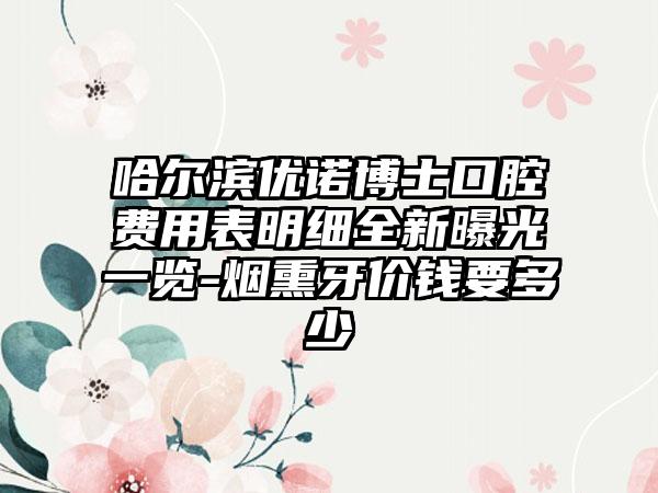 哈尔滨优诺博士口腔费用表明细全新曝光一览-烟熏牙价钱要多少