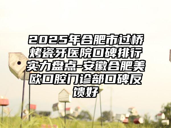 2025年合肥市过桥烤瓷牙医院口碑排行实力盘点-安徽合肥美欧口腔门诊部口碑反馈好