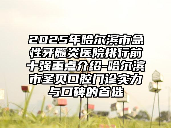 2025年哈尔滨市急性牙髓炎医院排行前十强重点介绍-哈尔滨市圣贝口腔门诊实力与口碑的首选