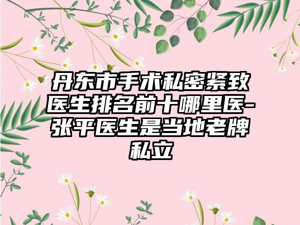 丹东市手术私密紧致医生排名前十哪里医-张平医生是当地老牌私立