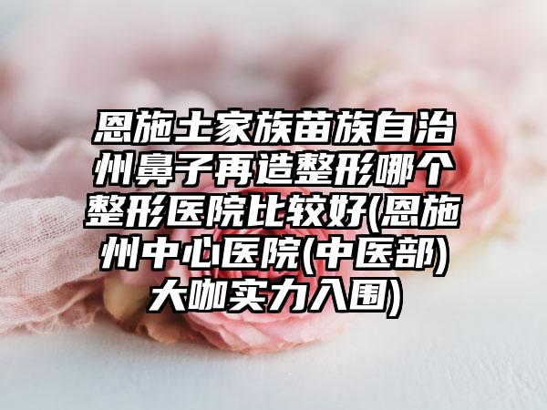 恩施土家族苗族自治州鼻子再造整形哪个整形医院比较好(恩施州中心医院(中医部)大咖实力入围)