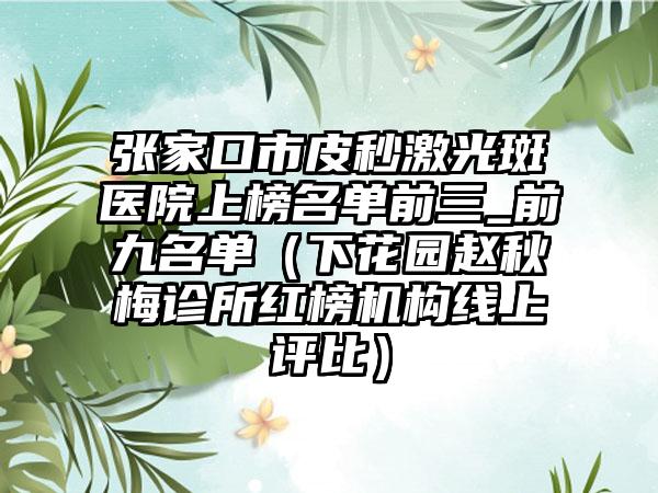 张家口市皮秒激光斑医院上榜名单前三_前九名单（下花园赵秋梅诊所红榜机构线上评比）