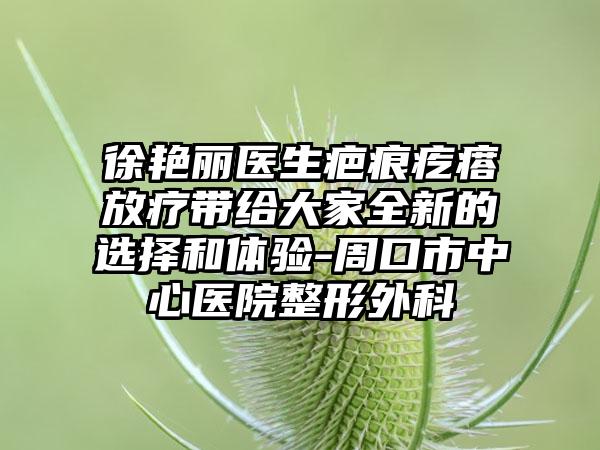 徐艳丽医生疤痕疙瘩放疗带给大家全新的选择和体验-周口市中心医院整形外科