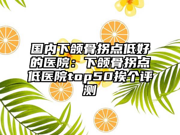 国内下颌骨拐点低好的医院：下颌骨拐点低医院top50挨个评测