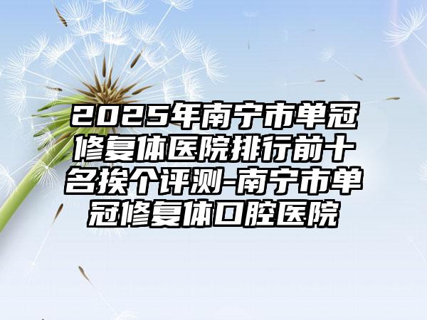 2025年南宁市单冠修复体医院排行前十名挨个评测-南宁市单冠修复体口腔医院