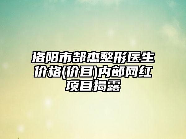 洛阳市郜杰整形医生价格(价目)内部网红项目揭露