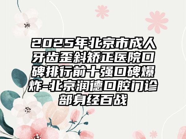 2025年北京市成人牙齿歪斜矫正医院口碑排行前十强口碑爆炸-北京润德口腔门诊部身经百战