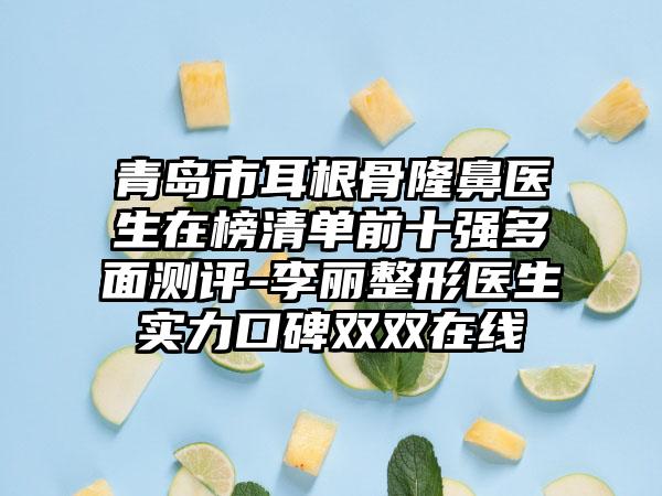 青岛市耳根骨隆鼻医生在榜清单前十强多面测评-李丽整形医生实力口碑双双在线