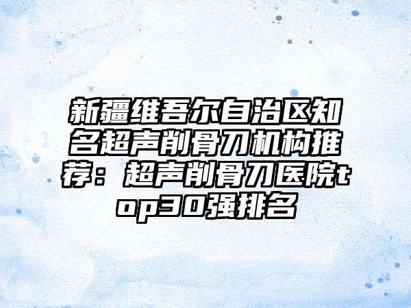 新疆维吾尔自治区知名超声削骨刀机构推荐：超声削骨刀医院top30强排名