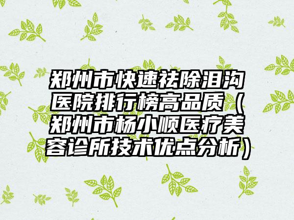 郑州市快速祛除泪沟医院排行榜高品质（郑州市杨小顺医疗美容诊所技术优点分析）