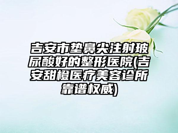 吉安市垫鼻尖注射玻尿酸好的整形医院(吉安甜橙医疗美容诊所靠谱权威)