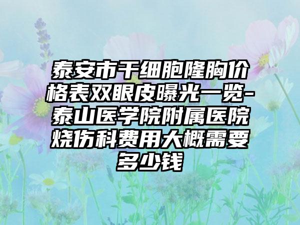 泰安市干细胞隆胸价格表双眼皮曝光一览-泰山医学院附属医院烧伤科费用大概需要多少钱