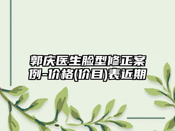 郭庆医生脸型修正案例-价格(价目)表近期