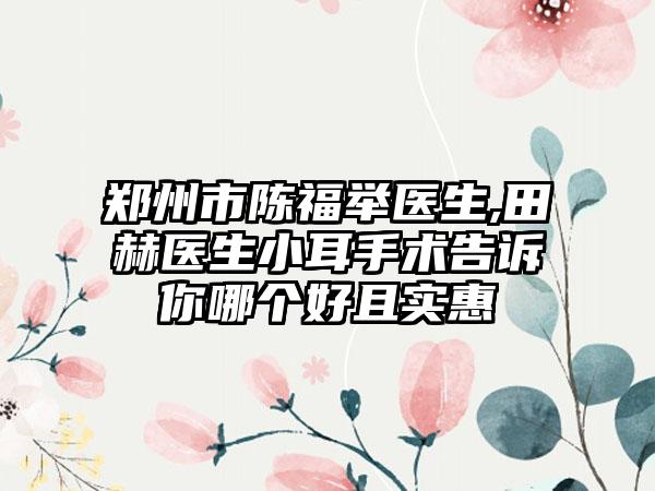 郑州市陈福举医生,田赫医生小耳手术告诉你哪个好且实惠