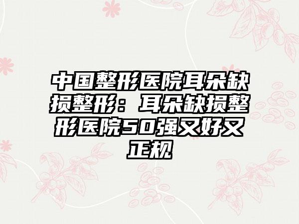 中国整形医院耳朵缺损整形：耳朵缺损整形医院50强又好又正规