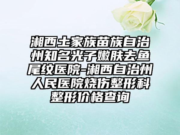 湘西土家族苗族自治州知名光子嫩肤去鱼尾纹医院-湘西自治州人民医院烧伤整形科整形价格查询
