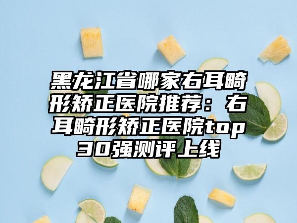 黑龙江省哪家右耳畸形矫正医院推荐：右耳畸形矫正医院top30强测评上线