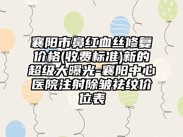 襄阳市鼻红血丝修复价格(收费标准)新的超级大曝光-襄阳中心医院注射除皱祛纹价位表