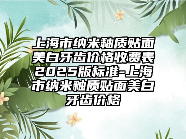 上海市纳米釉质贴面美白牙齿价格收费表2025版标准-上海市纳米釉质贴面美白牙齿价格