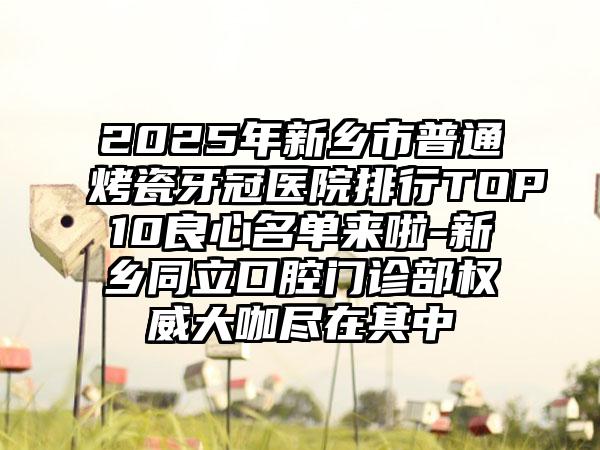2025年新乡市普通烤瓷牙冠医院排行TOP10良心名单来啦-新乡同立口腔门诊部权威大咖尽在其中
