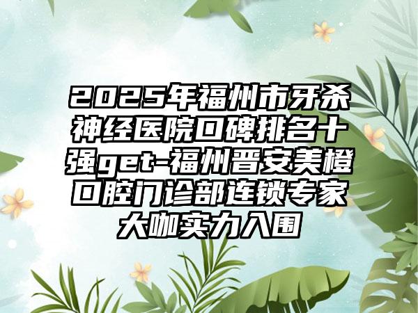2025年福州市牙杀神经医院口碑排名十强get-福州晋安美橙口腔门诊部连锁专家大咖实力入围