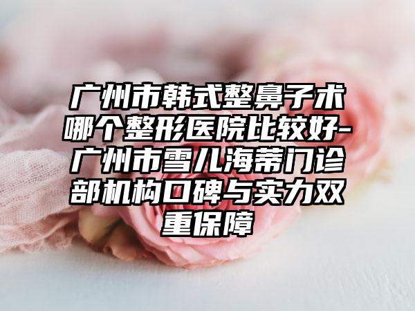 广州市韩式整鼻子术哪个整形医院比较好-广州市雪儿海蒂门诊部机构口碑与实力双重保障
