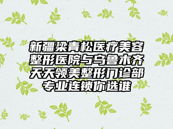 新疆梁青松医疗美容整形医院与乌鲁木齐天天领美整形门诊部专业连锁你选谁