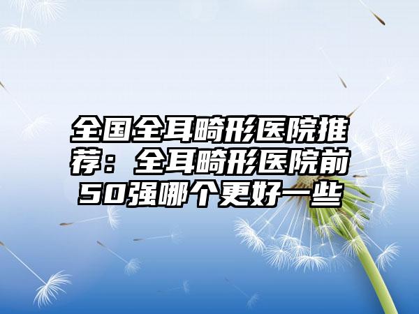 全国全耳畸形医院推荐：全耳畸形医院前50强哪个更好一些