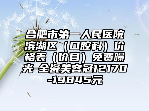 合肥市第一人民医院滨湖区（口腔科）价格表（价目）免费曝光-全瓷美容冠12170-19845元