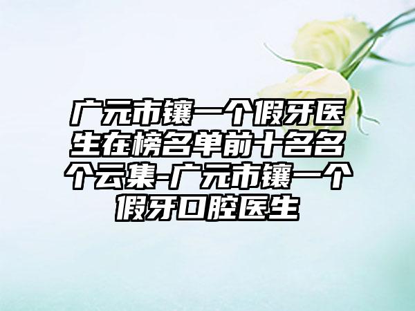 广元市镶一个假牙医生在榜名单前十名名个云集-广元市镶一个假牙口腔医生