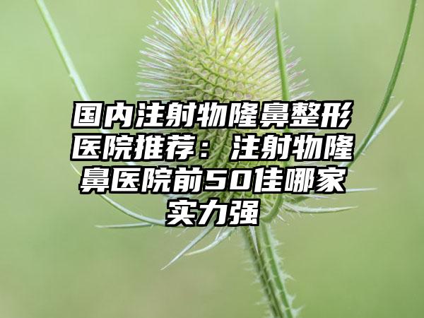 国内注射物隆鼻整形医院推荐：注射物隆鼻医院前50佳哪家实力强