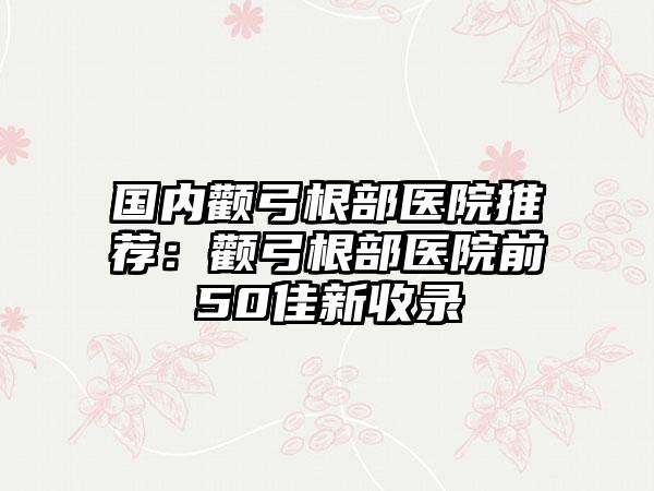 国内颧弓根部医院推荐：颧弓根部医院前50佳新收录