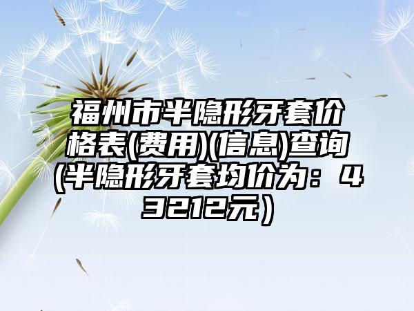 福州市半隐形牙套价格表(费用)(信息)查询(半隐形牙套均价为：43212元）